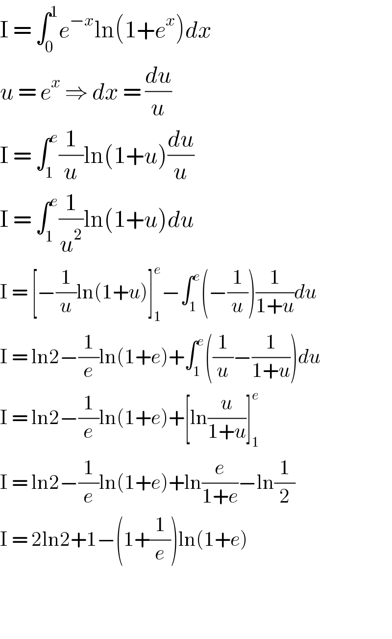I = ∫_0 ^1 e^(−x) ln(1+e^x )dx  u = e^x  ⇒ dx = (du/u)  I = ∫_1 ^e (1/u)ln(1+u)(du/u)  I = ∫_1 ^e (1/u^2 )ln(1+u)du  I = [−(1/u)ln(1+u)]_1 ^e −∫_1 ^e (−(1/u))(1/(1+u))du  I = ln2−(1/e)ln(1+e)+∫_1 ^e ((1/u)−(1/(1+u)))du  I = ln2−(1/e)ln(1+e)+[ln(u/(1+u))]_1 ^e   I = ln2−(1/e)ln(1+e)+ln(e/(1+e))−ln(1/2)  I = 2ln2+1−(1+(1/e))ln(1+e)      