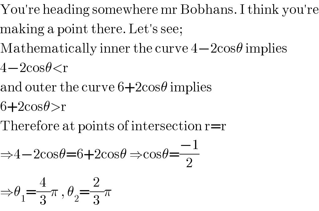 You′re heading somewhere mr Bobhans. I think you′re  making a point there. Let′s see;  Mathematically inner the curve 4−2cosθ implies  4−2cosθ<r  and outer the curve 6+2cosθ implies  6+2cosθ>r  Therefore at points of intersection r=r  ⇒4−2cosθ=6+2cosθ ⇒cosθ=((−1)/2)  ⇒θ_1 =(4/3)π , θ_2 =(2/3)π  