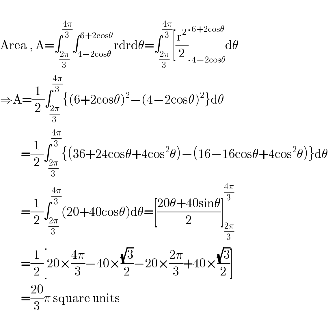   Area , A=∫_((2π)/3) ^((4π)/3) ∫_(4−2cosθ) ^(6+2cosθ) rdrdθ=∫_((2π)/3) ^((4π)/3) [(r^2 /2)]_(4−2cosθ) ^(6+2cosθ) dθ  ⇒A=(1/2)∫_((2π)/3) ^((4π)/3) {(6+2cosθ)^2 −(4−2cosθ)^2 }dθ           =(1/2)∫_((2π)/3) ^((4π)/3) {(36+24cosθ+4cos^2 θ)−(16−16cosθ+4cos^2 θ)}dθ           =(1/2)∫_((2π)/3) ^((4π)/3) (20+40cosθ)dθ=[((20θ+40sinθ)/2)]_((2π)/3) ^((4π)/3)            =(1/2)[20×((4π)/3)−40×((√3)/2)−20×((2π)/3)+40×((√3)/2)]           =((20)/3)π square units  
