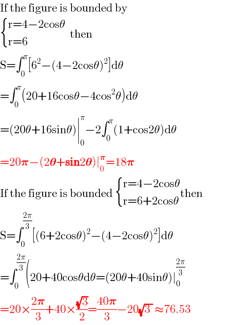 If the figure is bounded by   { ((r=4−2cosθ)),((r=6)) :}  then  S=∫_0 ^π [6^2 −(4−2cosθ)^2 ]dθ  =∫_0 ^π (20+16cosθ−4cos^2 θ)dθ  =(20θ+16sinθ)∣_0 ^π −2∫_0 ^π (1+cos2θ)dθ  =20𝛑−(2𝛉+sin2𝛉)∣_0 ^𝛑 =18𝛑  If the figure is bounded  { ((r=4−2cosθ)),((r=6+2cosθ)) :}then  S=∫_0 ^((2π)/3) [(6+2cosθ)^2 −(4−2cosθ)^2 ]dθ  =∫_0 ^((2π)/3) (20+40cosθdθ=(20θ+40sinθ)∣_0 ^((2π)/3)   =20×((2𝛑)/3)+40×((√3)/2)=((40𝛑)/3)−20(√(3 )) ≈76.53  