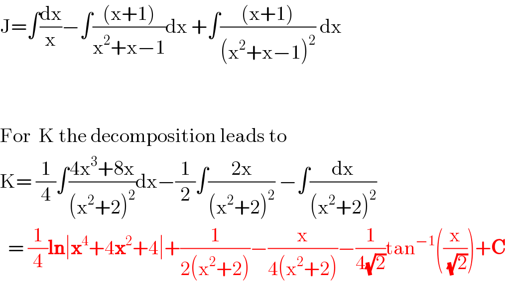 J=∫(dx/x)−∫(((x+1))/(x^2 +x−1))dx +∫(((x+1))/((x^2 +x−1)^2 )) dx      For  K the decomposition leads to  K= (1/4)∫((4x^3 +8x)/((x^2 +2)^2 ))dx−(1/2)∫((2x)/((x^2 +2)^2 )) −∫(dx/((x^2 +2)^2 ))    = (1/4)ln∣x^4 +4x^2 +4∣+(1/(2(x^2 +2)))−(x/(4(x^2 +2)))−(1/(4(√2)))tan^(−1) ((x/(√2)))+C  