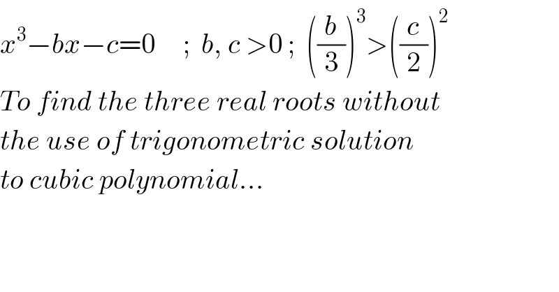 x^3 −bx−c=0     ;  b, c >0 ;  ((b/3))^3 >((c/2))^2   To find the three real roots without  the use of trigonometric solution  to cubic polynomial...  
