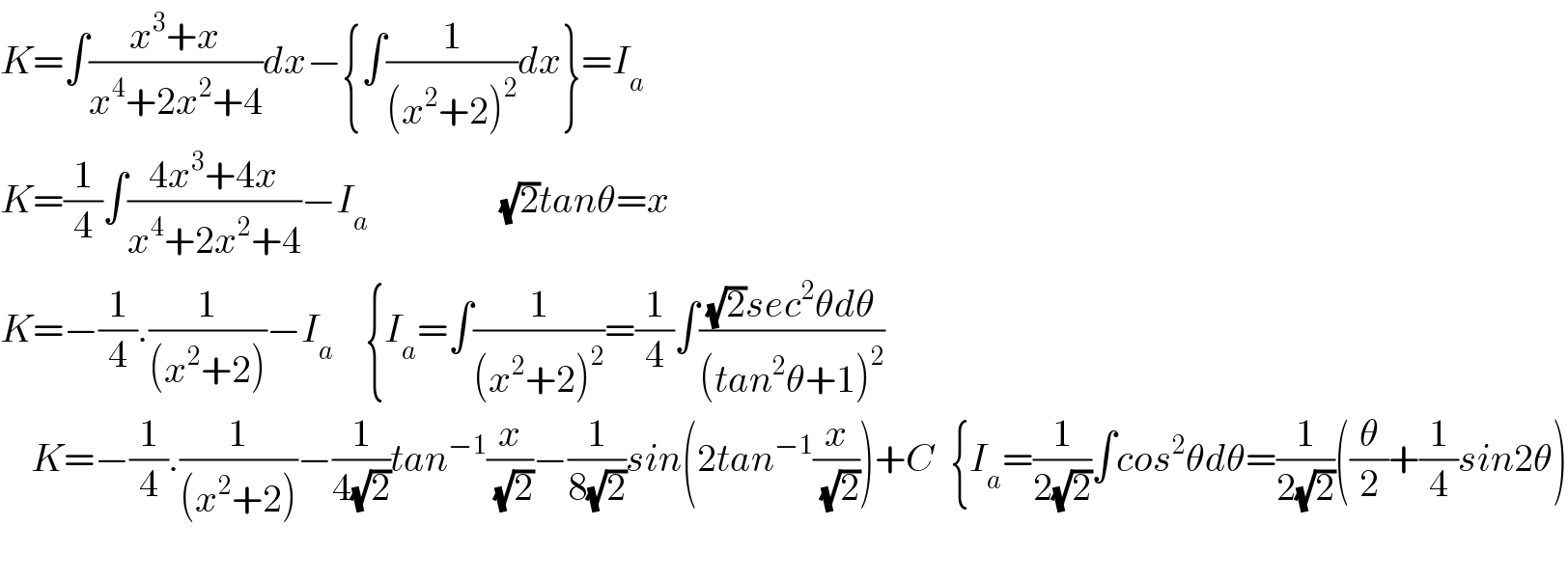 K=∫((x^3 +x)/(x^4 +2x^2 +4))dx−{∫(1/((x^2 +2)^2 ))dx}=I_a   K=(1/4)∫((4x^3 +4x)/(x^4 +2x^2 +4))−I_(a                        )      (√2)tanθ=x  K=−(1/4).(1/((x^2 +2)))−I_a     {I_a =∫(1/((x^2 +2)^2 ))=(1/4)∫(((√2)sec^2 θdθ)/((tan^2 θ+1)^2 ))        K=−(1/4).(1/((x^2 +2)))−(1/(4(√2)))tan^(−1) (x/(√2))−(1/(8(√2)))sin(2tan^(−1) (x/(√2)))+C  {I_a =(1/(2(√2)))∫cos^2 θdθ=(1/(2(√2)))((θ/2)+(1/4)sin2θ)                                                       