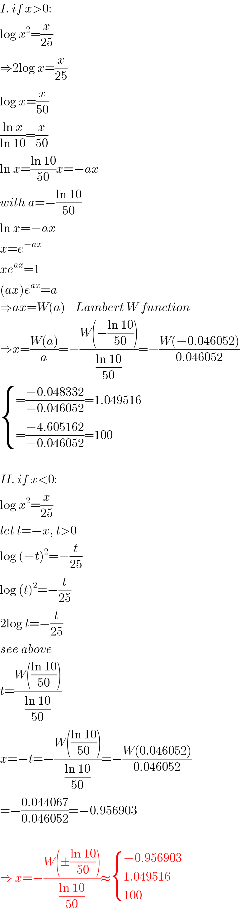 I. if x>0:  log x^2 =(x/(25))  ⇒2log x=(x/(25))  log x=(x/(50))  ((ln x)/(ln 10))=(x/(50))  ln x=((ln 10)/(50))x=−ax  with a=−((ln 10)/(50))  ln x=−ax  x=e^(−ax)   xe^(ax) =1  (ax)e^(ax) =a  ⇒ax=W(a)    Lambert W function  ⇒x=((W(a))/a)=−((W(−((ln 10)/(50))))/((ln 10)/(50)))=−((W(−0.046052))/(0.046052))   { ((=((−0.048332)/(−0.046052))=1.049516)),((=((−4.605162)/(−0.046052))=100)) :}    II. if x<0:  log x^2 =(x/(25))  let t=−x, t>0  log (−t)^2 =−(t/(25))  log (t)^2 =−(t/(25))  2log t=−(t/(25))  see above  t=((W(((ln 10)/(50))))/((ln 10)/(50)))  x=−t=−((W(((ln 10)/(50))))/((ln 10)/(50)))=−((W(0.046052))/(0.046052))  =−((0.044067)/(0.046052))=−0.956903    ⇒ x=−((W(±((ln 10)/(50))))/((ln 10)/(50)))≈ { ((−0.956903)),((1.049516)),((100)) :}  