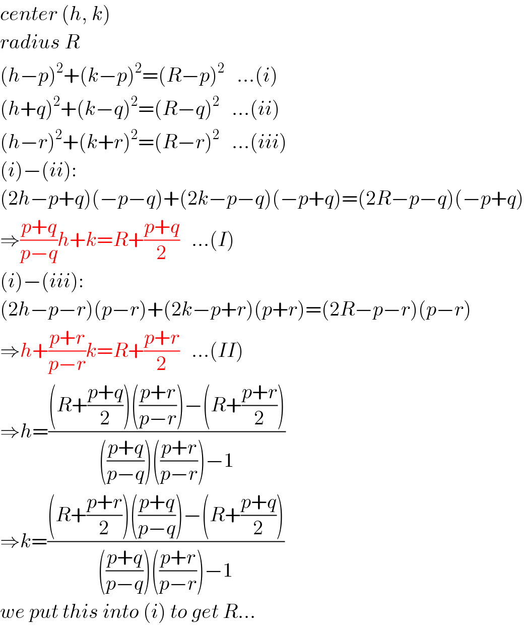 center (h, k)  radius R  (h−p)^2 +(k−p)^2 =(R−p)^2    ...(i)  (h+q)^2 +(k−q)^2 =(R−q)^2    ...(ii)  (h−r)^2 +(k+r)^2 =(R−r)^2    ...(iii)  (i)−(ii):  (2h−p+q)(−p−q)+(2k−p−q)(−p+q)=(2R−p−q)(−p+q)  ⇒((p+q)/(p−q))h+k=R+((p+q)/2)   ...(I)  (i)−(iii):  (2h−p−r)(p−r)+(2k−p+r)(p+r)=(2R−p−r)(p−r)  ⇒h+((p+r)/(p−r))k=R+((p+r)/2)   ...(II)  ⇒h=(((R+((p+q)/2))(((p+r)/(p−r)))−(R+((p+r)/2)))/((((p+q)/(p−q)))(((p+r)/(p−r)))−1))  ⇒k=(((R+((p+r)/2))(((p+q)/(p−q)))−(R+((p+q)/2)))/((((p+q)/(p−q)))(((p+r)/(p−r)))−1))  we put this into (i) to get R...  