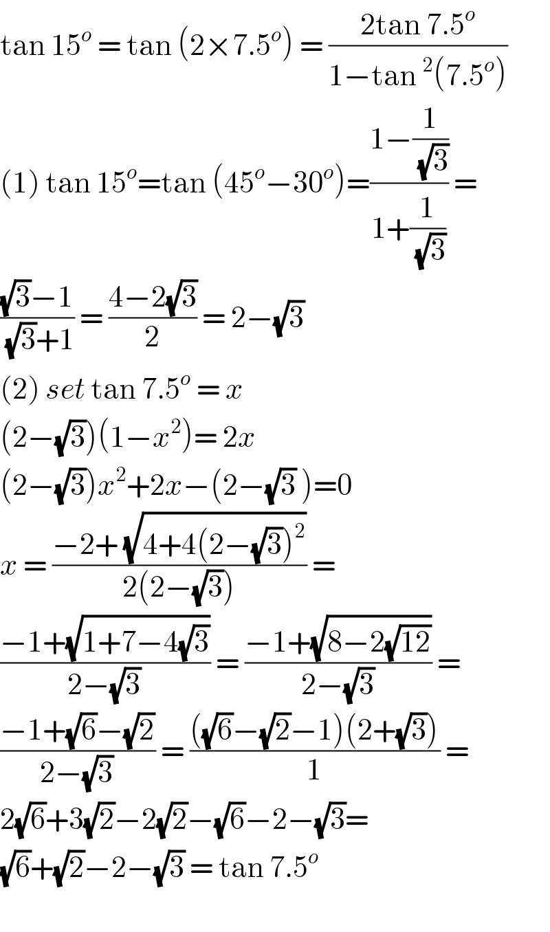 tan 15^o  = tan (2×7.5^o ) = ((2tan 7.5^o )/(1−tan ^2 (7.5^o )))  (1) tan 15^o =tan (45^o −30^o )=((1−(1/(√3)))/(1+(1/(√3)))) =  (((√3)−1)/((√3)+1)) = ((4−2(√3))/2) = 2−(√3)   (2) set tan 7.5^o  = x  (2−(√3))(1−x^2 )= 2x  (2−(√3))x^2 +2x−(2−(√3) )=0  x = ((−2+ (√(4+4(2−(√3))^2 )))/(2(2−(√3)))) =  ((−1+(√(1+7−4(√3))))/(2−(√3))) = ((−1+(√(8−2(√(12)))))/(2−(√3))) =  ((−1+(√6)−(√2))/(2−(√3))) = ((((√6)−(√2)−1)(2+(√3)))/1) =  2(√6)+3(√2)−2(√2)−(√6)−2−(√3)=  (√6)+(√2)−2−(√3) = tan 7.5^o     