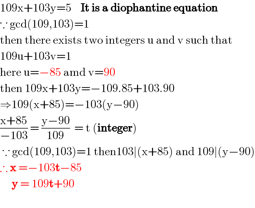 109x+103y=5    It is a diophantine equation  ∵ gcd(109,103)=1  then there exists two integers u and v such that  109u+103v=1  here u=−85 amd v=90  then 109x+103y=−109.85+103.90  ⇒109(x+85)=−103(y−90)  ((x+85)/(−103)) = ((y−90)/(109))  = t (integer)    ∵ gcd(109,103)=1 then103∣(x+85) and 109∣(y−90)  ∴ x =−103t−85       y = 109t+90    
