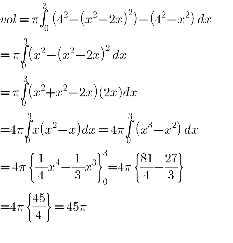 vol = π∫_0 ^3 (4^2 −(x^2 −2x)^2 )−(4^2 −x^2 ) dx  = π∫_0 ^3 (x^2 −(x^2 −2x)^2  dx   = π∫_0 ^3 (x^2 +x^2 −2x)(2x)dx  =4π∫_0 ^3 x(x^2 −x)dx = 4π∫_0 ^3  (x^3 −x^2 ) dx  = 4π {(1/4)x^4 −(1/3)x^3 }_0 ^3 =4π {((81)/4)−((27)/3)}   =4π {((45)/4)} = 45π    