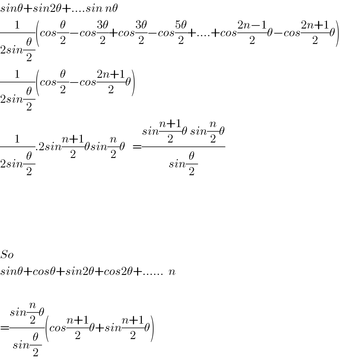 sinθ+sin2θ+....sin nθ  (1/(2sin(θ/2)))(cos(θ/2)−cos((3θ)/2)+cos((3θ)/2)−cos((5θ)/2)+....+cos((2n−1)/2)θ−cos((2n+1)/2)θ)  (1/(2sin(θ/2)))(cos(θ/2)−cos((2n+1)/2)θ)  (1/(2sin(θ/2))).2sin((n+1)/2)θsin(n/2)θ   =((sin((n+1)/2)θ sin(n/2)θ)/(sin(θ/2)))          So   sinθ+cosθ+sin2θ+cos2θ+......  n    =((sin(n/2)θ)/(sin(θ/2)))(cos((n+1)/2)θ+sin((n+1)/2)θ)  