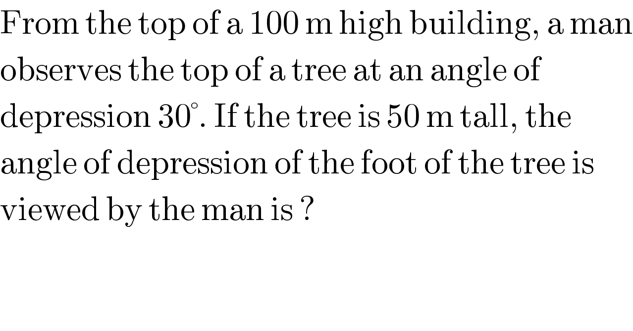 From the top of a 100 m high building, a man  observes the top of a tree at an angle of  depression 30°. If the tree is 50 m tall, the  angle of depression of the foot of the tree is  viewed by the man is ?  