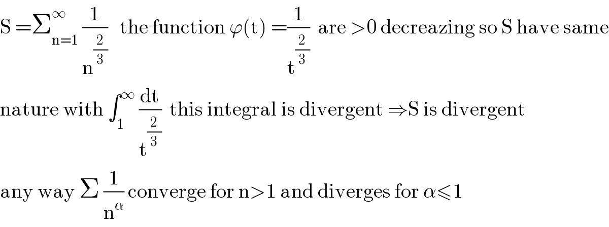 S =Σ_(n=1) ^∞  (1/n^(2/3) )   the function ϕ(t) =(1/t^(2/3) )  are >0 decreazing so S have same  nature with ∫_1 ^∞  (dt/t^(2/3) )  this integral is divergent ⇒S is divergent  any way Σ (1/n^α ) converge for n>1 and diverges for α≤1  