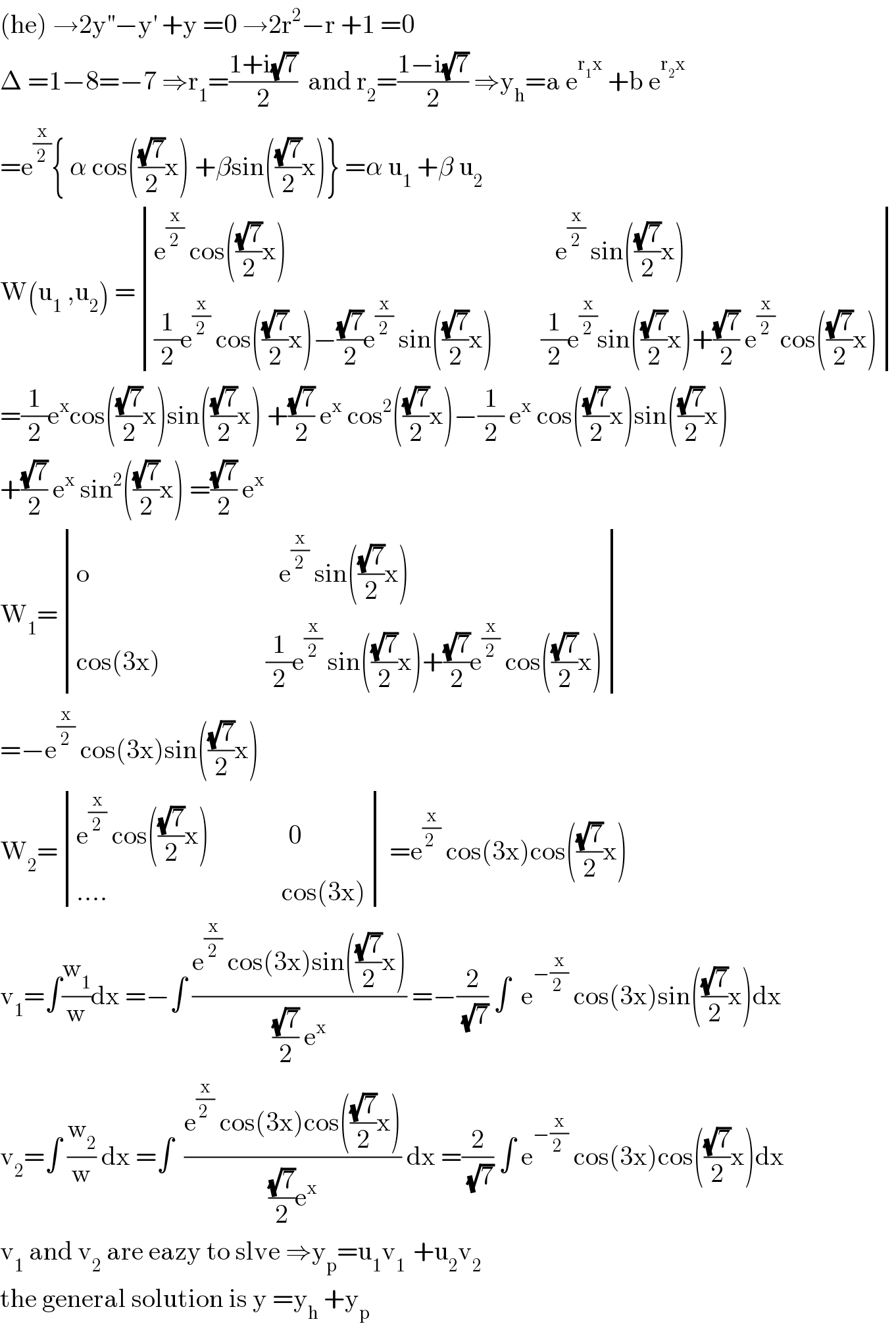 (he) →2y^(′′) −y^′  +y =0 →2r^2 −r +1 =0  Δ =1−8=−7 ⇒r_1 =((1+i(√7))/2)  and r_2 =((1−i(√7))/2) ⇒y_h =a e^(r_1 x)  +b e^(r_2 x)   =e^(x/2) { α cos(((√7)/2)x) +βsin(((√7)/2)x)} =α u_1  +β u_2   W(u_1  ,u_2 ) = determinant (((e^(x/2)  cos(((√7)/2)x)                                                   e^(x/2)  sin(((√7)/2)x))),(((1/2)e^(x/2)  cos(((√7)/2)x)−((√7)/2)e^(x/2)  sin(((√7)/2)x)         (1/2)e^(x/2) sin(((√7)/2)x)+((√7)/2) e^(x/2)  cos(((√7)/2)x))))  =(1/2)e^x cos(((√7)/2)x)sin(((√7)/2)x) +((√7)/2) e^x  cos^2 (((√7)/2)x)−(1/2) e^x  cos(((√7)/2)x)sin(((√7)/2)x)  +((√7)/2) e^x  sin^2 (((√7)/2)x) =((√7)/2) e^x   W_1 = determinant (((o                                    e^(x/2)  sin(((√7)/2)x))),((cos(3x)                    (1/2)e^(x/2)  sin(((√7)/2)x)+((√7)/2)e^(x/2)  cos(((√7)/2)x))))  =−e^(x/2)  cos(3x)sin(((√7)/2)x)  W_2 = determinant (((e^(x/2)  cos(((√7)/2)x)               0)),((....                                 cos(3x)))) =e^(x/(2 ))  cos(3x)cos(((√7)/2)x)  v_1 =∫(w_1 /w)dx =−∫ ((e^(x/2)  cos(3x)sin(((√7)/2)x))/(((√7)/2) e^x )) =−(2/(√7)) ∫  e^(−(x/(2 )))  cos(3x)sin(((√7)/2)x)dx  v_2 =∫ (w_2 /w) dx =∫  ((e^(x/(2 ))  cos(3x)cos(((√7)/2)x))/(((√7)/2)e^x )) dx =(2/(√7)) ∫ e^(−(x/(2 )))  cos(3x)cos(((√7)/2)x)dx  v_1  and v_2  are eazy to slve ⇒y_p =u_1 v_(1 )  +u_2 v_2   the general solution is y =y_h  +y_p   