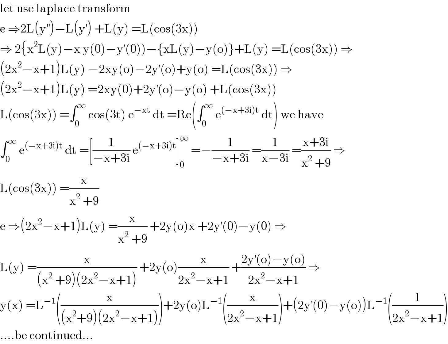 let use laplace transform  e ⇒2L(y^(′′) )−L(y^′ ) +L(y) =L(cos(3x))  ⇒ 2{x^2 L(y)−x y(0)−y^′ (0))−{xL(y)−y(o)}+L(y) =L(cos(3x)) ⇒  (2x^2 −x+1)L(y) −2xy(o)−2y^′ (o)+y(o) =L(cos(3x)) ⇒  (2x^2 −x+1)L(y) =2xy(0)+2y^′ (o)−y(o) +L(cos(3x))  L(cos(3x)) =∫_0 ^∞  cos(3t) e^(−xt)  dt =Re(∫_0 ^∞  e^((−x+3i)t)  dt) we have  ∫_0 ^∞  e^((−x+3i)t)  dt =[(1/(−x+3i)) e^((−x+3i)t) ]_0 ^∞  =−(1/(−x+3i)) =(1/(x−3i)) =((x+3i)/(x^2  +9)) ⇒  L(cos(3x)) =(x/(x^2  +9))  e ⇒(2x^2 −x+1)L(y) =(x/(x^2  +9)) +2y(o)x +2y^′ (0)−y(0) ⇒  L(y) =(x/((x^2  +9)(2x^2 −x+1))) +2y(o)(x/(2x^2 −x+1)) +((2y^′ (o)−y(o))/(2x^2 −x+1)) ⇒  y(x) =L^(−1) ((x/((x^2 +9)(2x^2 −x+1))))+2y(o)L^(−1) ((x/(2x^2 −x+1)))+(2y^′ (0)−y(o))L^(−1) ((1/(2x^2 −x+1)))  ....be continued...  