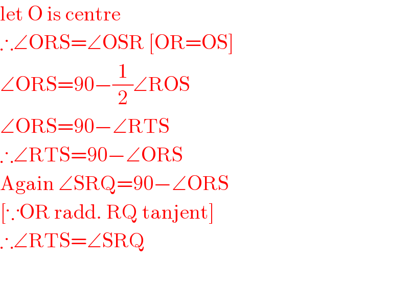 let O is centre  ∴∠ORS=∠OSR [OR=OS]  ∠ORS=90−(1/2)∠ROS  ∠ORS=90−∠RTS  ∴∠RTS=90−∠ORS  Again ∠SRQ=90−∠ORS  [∵OR radd. RQ tanjent]  ∴∠RTS=∠SRQ    