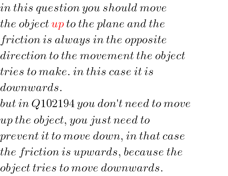 in this question you should move  the object up to the plane and the  friction is always in the opposite  direction to the movement the object  tries to make. in this case it is  downwards.  but in Q102194 you don′t need to move  up the object, you just need to  prevent it to move down, in that case  the friction is upwards, because the  object tries to move downwards.  