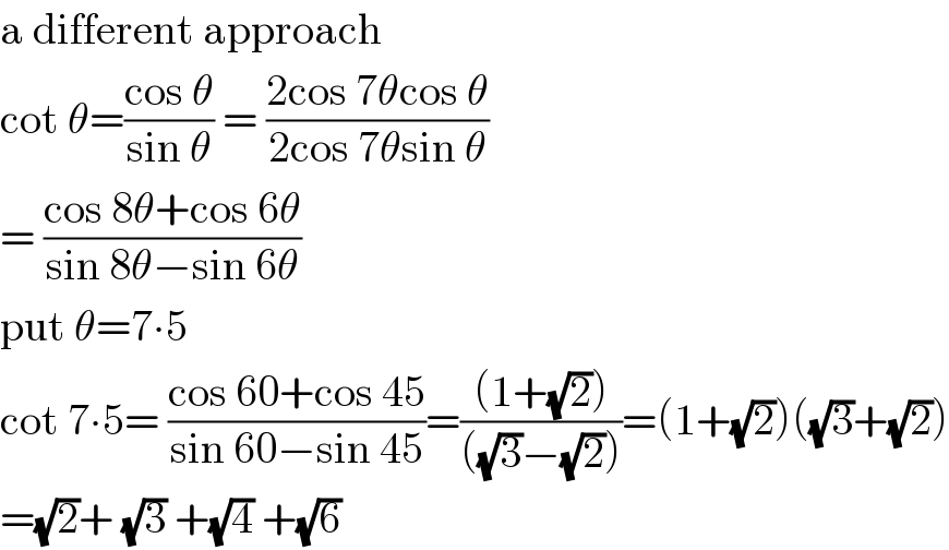 a different approach  cot θ=((cos θ)/(sin θ)) = ((2cos 7θcos θ)/(2cos 7θsin θ))  = ((cos 8θ+cos 6θ)/(sin 8θ−sin 6θ))  put θ=7∙5  cot 7∙5= ((cos 60+cos 45)/(sin 60−sin 45))=(((1+(√2)))/(((√3)−(√2))))=(1+(√2))((√3)+(√2))  =(√2)+ (√3) +(√4) +(√6)  