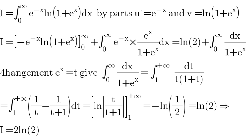 I =∫_0 ^∞  e^(−x) ln(1+e^x )dx  by parts u^′  =e^(−x)  and v =ln(1+e^x )  I =[−e^(−x) ln(1+e^x )]_0 ^∞  +∫_0 ^∞  e^(−x) ×(e^x /(1+e^x ))dx =ln(2)+∫_0 ^∞  (dx/(1+e^x ))  4hangement e^x  =t give  ∫_0 ^∞  (dx/(1+e^x )) = ∫_1 ^(+∞ )   (dt/(t(1+t)))  =∫_1 ^(+∞) ((1/t)−(1/(t+1)))dt =[ln∣(t/(t+1))∣]_1 ^(+∞)  =−ln((1/2)) =ln(2) ⇒  I =2ln(2)  