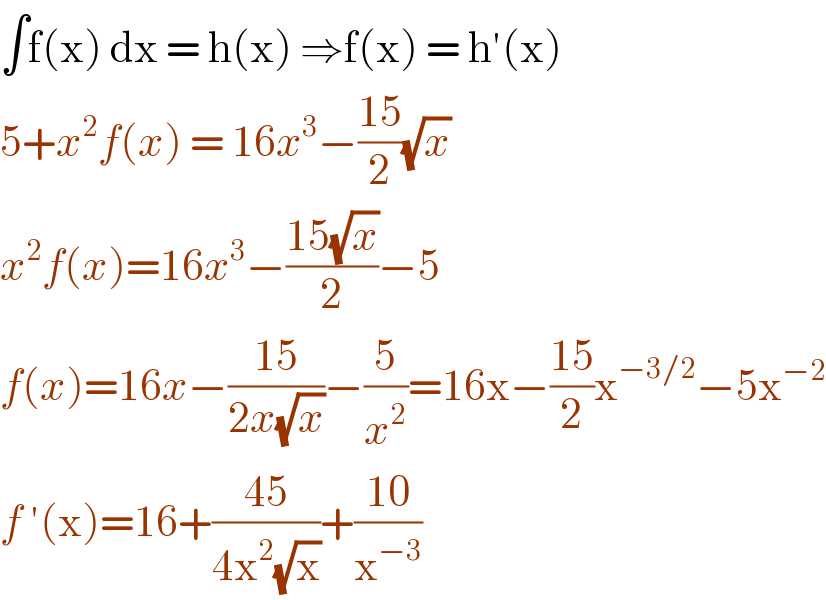 ∫f(x) dx = h(x) ⇒f(x) = h′(x)  5+x^2 f(x) = 16x^3 −((15)/2)(√x)   x^2 f(x)=16x^3 −((15(√x))/2)−5  f(x)=16x−((15)/(2x(√x)))−(5/x^2 )=16x−((15)/2)x^(−3/2) −5x^(−2)   f ′(x)=16+((45)/(4x^2 (√x)))+((10)/x^(−3) )  