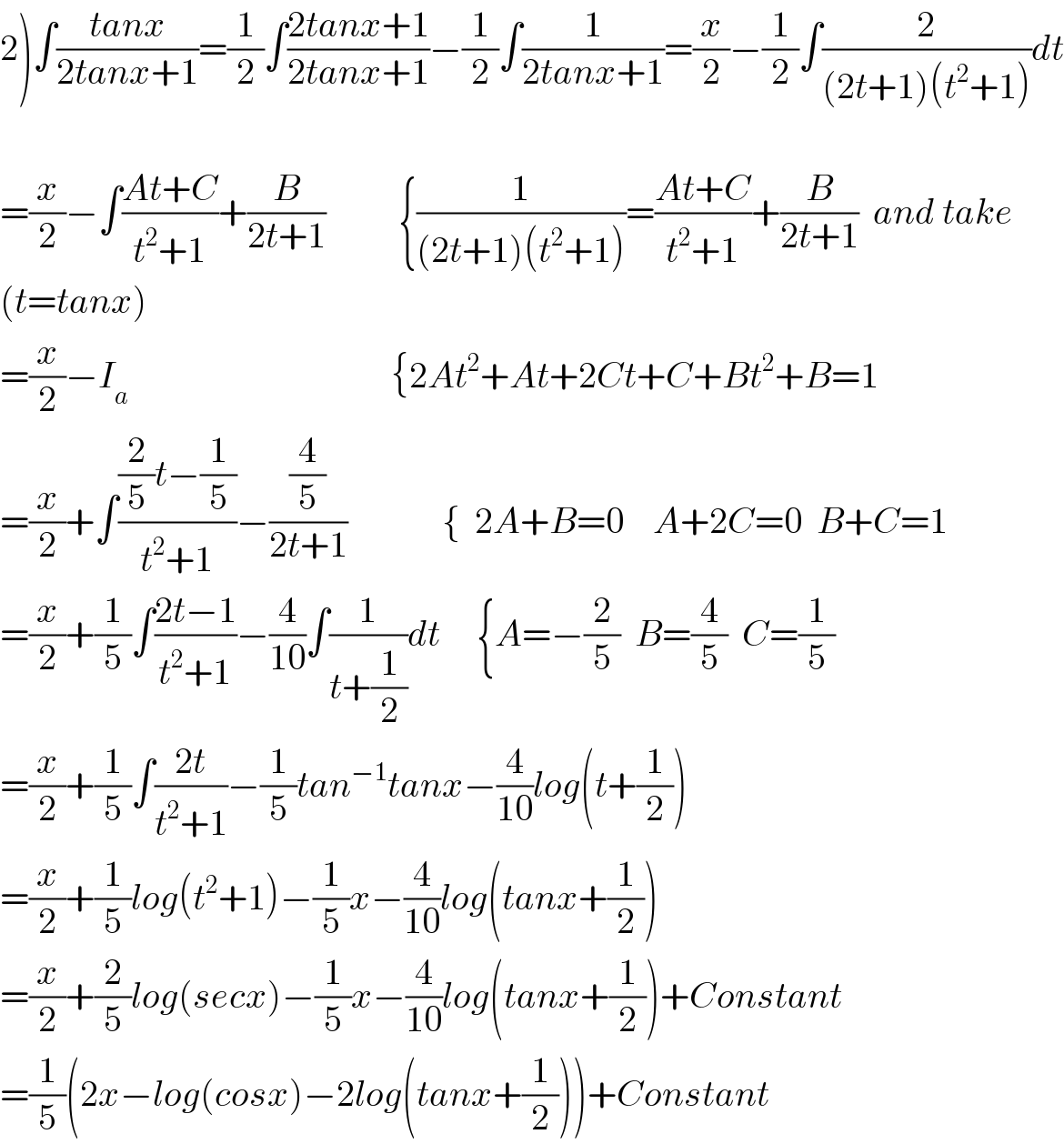 2)∫((tanx)/(2tanx+1))=(1/2)∫((2tanx+1)/(2tanx+1))−(1/2)∫(1/(2tanx+1))=(x/2)−(1/2)∫(2/((2t+1)(t^2 +1)))dt    =(x/2)−∫((At+C)/(t^2 +1))+(B/(2t+1))          {(1/((2t+1)(t^2 +1)))=((At+C)/(t^2 +1))+(B/(2t+1))  and take  (t=tanx)  =(x/2)−I_a                                     {2At^2 +At+2Ct+C+Bt^2 +B=1  =(x/2)+∫(((2/5)t−(1/5))/(t^2 +1))−((4/5)/(2t+1))             {  2A+B=0    A+2C=0  B+C=1  =(x/2)+(1/5)∫((2t−1)/(t^2 +1))−(4/(10))∫(1/(t+(1/2)))dt     {A=−(2/5)  B=(4/5)  C=(1/5)  =(x/2)+(1/5)∫((2t)/(t^2 +1))−(1/5)tan^(−1) tanx−(4/(10))log(t+(1/2))  =(x/2)+(1/5)log(t^2 +1)−(1/5)x−(4/(10))log(tanx+(1/2))  =(x/2)+(2/5)log(secx)−(1/5)x−(4/(10))log(tanx+(1/2))+Constant  =(1/5)(2x−log(cosx)−2log(tanx+(1/2)))+Constant  