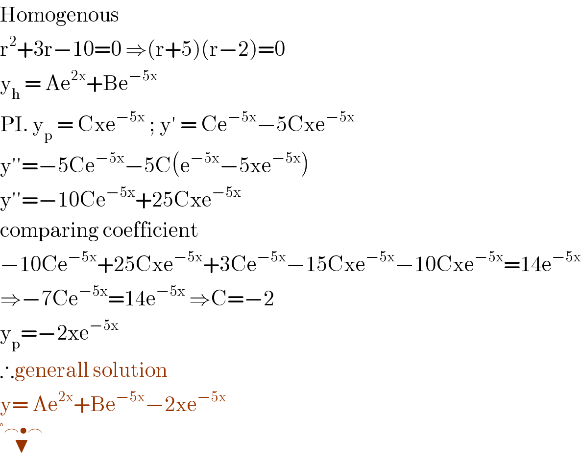 Homogenous   r^2 +3r−10=0 ⇒(r+5)(r−2)=0  y_h  = Ae^(2x) +Be^(−5x)   PI. y_p  = Cxe^(−5x)  ; y′ = Ce^(−5x) −5Cxe^(−5x)   y′′=−5Ce^(−5x) −5C(e^(−5x) −5xe^(−5x) )  y′′=−10Ce^(−5x) +25Cxe^(−5x)   comparing coefficient  −10Ce^(−5x) +25Cxe^(−5x) +3Ce^(−5x) −15Cxe^(−5x) −10Cxe^(−5x) =14e^(−5x)   ⇒−7Ce^(−5x) =14e^(−5x)  ⇒C=−2  y_p =−2xe^(−5x)   ∴generall solution   y= Ae^(2x) +Be^(−5x) −2xe^(−5x)    ▼^(°⌢•⌢)   