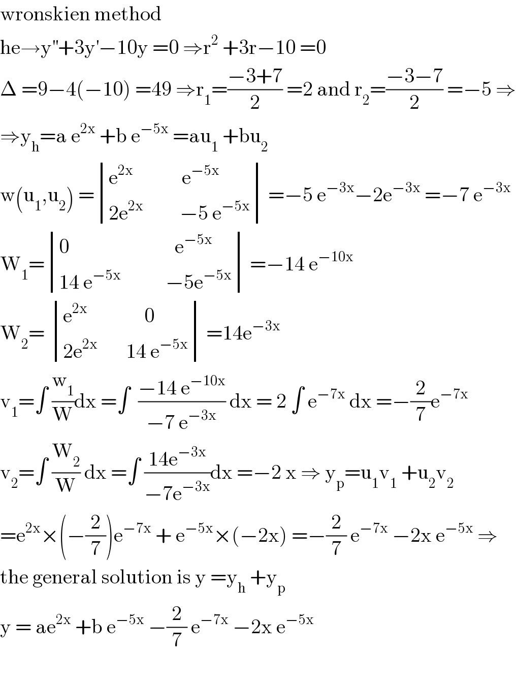 wronskien method  he→y^(′′) +3y^′ −10y =0 ⇒r^2  +3r−10 =0  Δ =9−4(−10) =49 ⇒r_1 =((−3+7)/2) =2 and r_2 =((−3−7)/2) =−5 ⇒  ⇒y_h =a e^(2x)  +b e^(−5x)  =au_1  +bu_2   w(u_1 ,u_2 ) = determinant (((e^(2x)             e^(−5x) )),((2e^(2x)          −5 e^(−5x) ))) =−5 e^(−3x) −2e^(−3x)  =−7 e^(−3x)   W_1 = determinant (((0                          e^(−5x) )),((14 e^(−5x)            −5e^(−5x) ))) =−14 e^(−10x)   W_2 =  determinant (((e^(2x)               0)),((2e^(2x)        14 e^(−5x) ))) =14e^(−3x)   v_1 =∫ (w_1 /W)dx =∫  ((−14 e^(−10x) )/(−7 e^(−3x) )) dx = 2 ∫ e^(−7x)  dx =−(2/7)e^(−7x)   v_2 =∫ (W_2 /W) dx =∫ ((14e^(−3x) )/(−7e^(−3x) ))dx =−2 x ⇒ y_p =u_1 v_1  +u_2 v_2   =e^(2x) ×(−(2/7))e^(−7x)  + e^(−5x) ×(−2x) =−(2/7) e^(−7x)  −2x e^(−5x)  ⇒  the general solution is y =y_h  +y_p   y = ae^(2x)  +b e^(−5x)  −(2/7) e^(−7x)  −2x e^(−5x)     