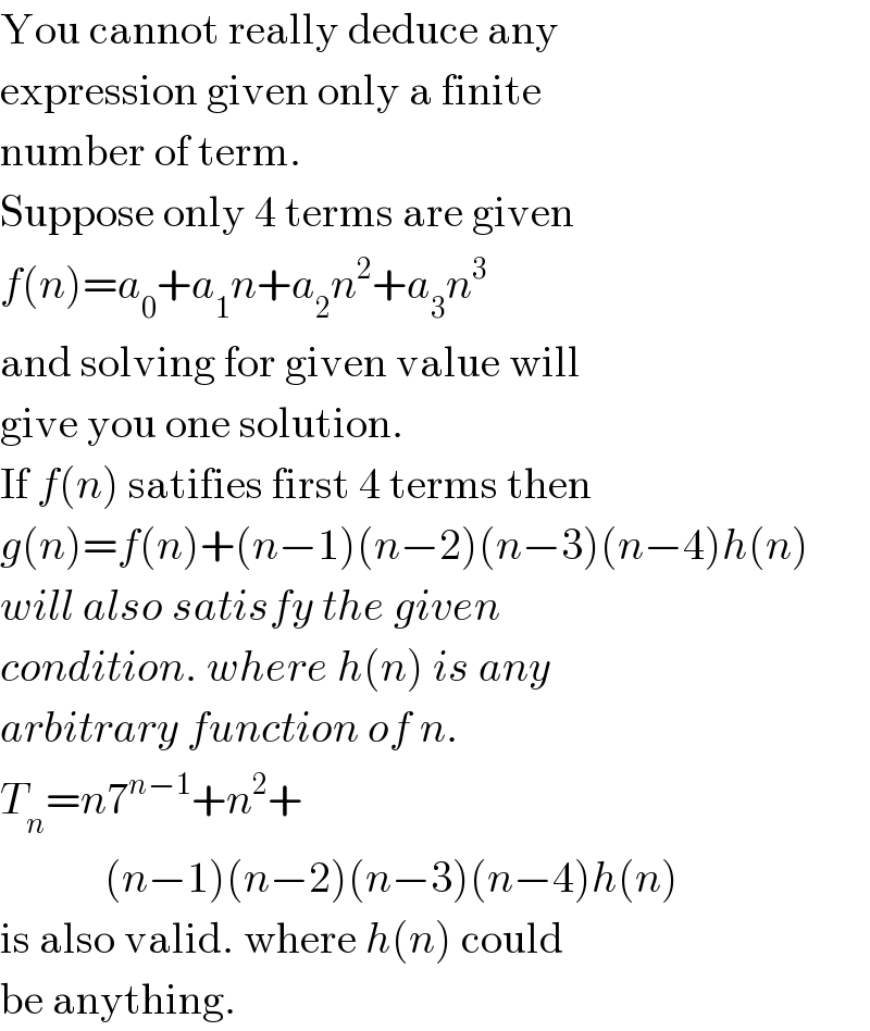 You cannot really deduce any  expression given only a finite  number of term.  Suppose only 4 terms are given  f(n)=a_0 +a_1 n+a_2 n^2 +a_3 n^3   and solving for given value will  give you one solution.  If f(n) satifies first 4 terms then  g(n)=f(n)+(n−1)(n−2)(n−3)(n−4)h(n)  will also satisfy the given  condition. where h(n) is any  arbitrary function of n.  T_n =n7^(n−1) +n^2 +              (n−1)(n−2)(n−3)(n−4)h(n)  is also valid. where h(n) could  be anything.  