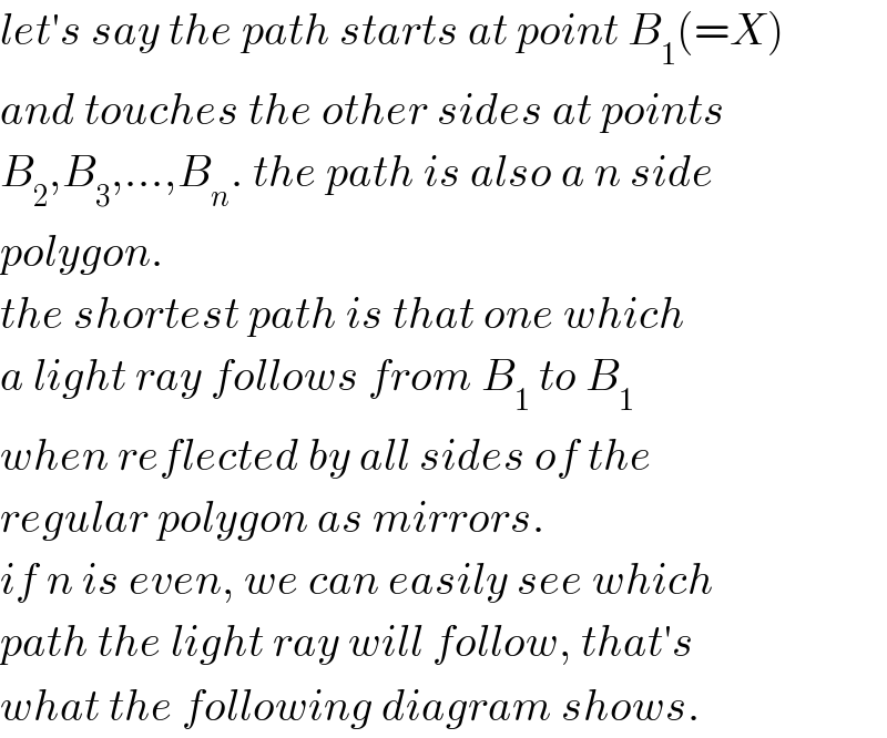 let′s say the path starts at point B_1 (=X)  and touches the other sides at points  B_2 ,B_3 ,...,B_n . the path is also a n side  polygon.  the shortest path is that one which  a light ray follows from B_1  to B_1   when reflected by all sides of the  regular polygon as mirrors.  if n is even, we can easily see which  path the light ray will follow, that′s  what the following diagram shows.  
