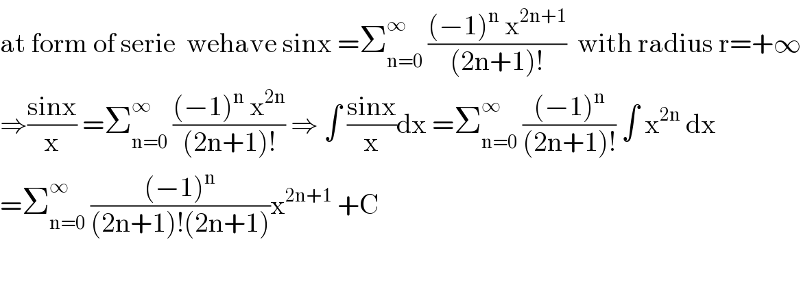 at form of serie  wehave sinx =Σ_(n=0) ^∞  (((−1)^n  x^(2n+1) )/((2n+1)!))  with radius r=+∞  ⇒((sinx)/x) =Σ_(n=0) ^∞  (((−1)^n  x^(2n) )/((2n+1)!)) ⇒ ∫ ((sinx)/x)dx =Σ_(n=0) ^∞  (((−1)^n )/((2n+1)!)) ∫ x^(2n)  dx  =Σ_(n=0) ^∞  (((−1)^n )/((2n+1)!(2n+1)))x^(2n+1)  +C    