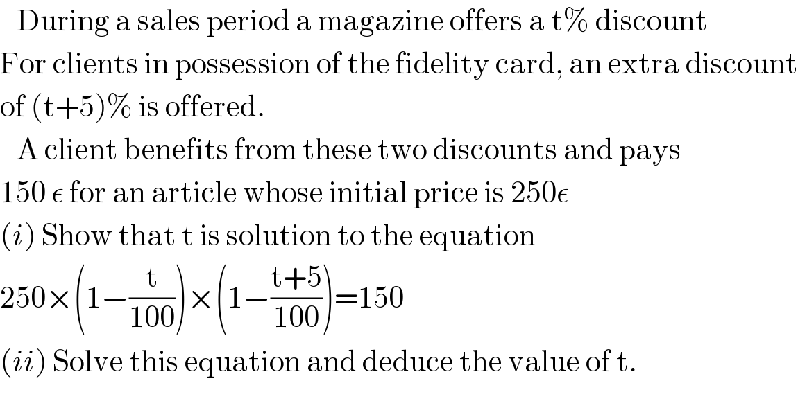    During a sales period a magazine offers a t% discount  For clients in possession of the fidelity card, an extra discount  of (t+5)% is offered.     A client benefits from these two discounts and pays   150 ε for an article whose initial price is 250ε  (i) Show that t is solution to the equation  250×(1−(t/(100)))×(1−((t+5)/(100)))=150  (ii) Solve this equation and deduce the value of t.  