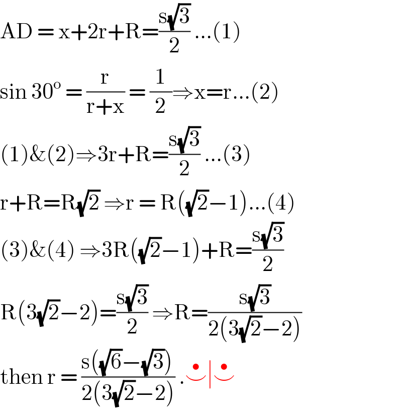 AD = x+2r+R=((s(√3))/2) ...(1)  sin 30^o  = (r/(r+x)) = (1/2)⇒x=r...(2)  (1)&(2)⇒3r+R=((s(√3))/2) ...(3)  r+R=R(√2) ⇒r = R((√2)−1)...(4)  (3)&(4) ⇒3R((√2)−1)+R=((s(√3))/2)  R(3(√2)−2)=((s(√3))/2) ⇒R=((s(√3))/(2(3(√2)−2)))  then r = ((s((√6)−(√3)))/(2(3(√2)−2))) .⌣^• ∣⌣^•    