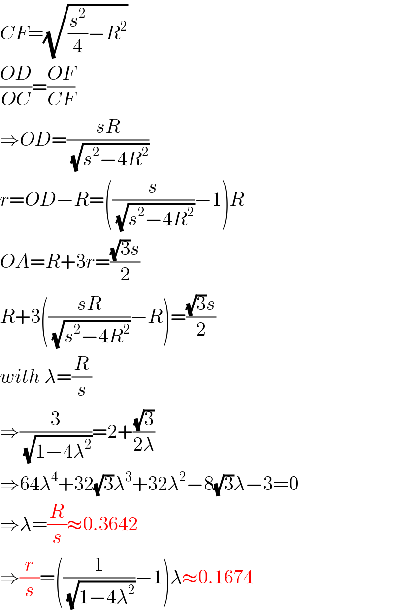 CF=(√((s^2 /4)−R^2 ))  ((OD)/(OC))=((OF)/(CF))  ⇒OD=((sR)/(√(s^2 −4R^2 )))  r=OD−R=((s/(√(s^2 −4R^2 )))−1)R  OA=R+3r=(((√3)s)/2)  R+3(((sR)/(√(s^2 −4R^2 )))−R)=(((√3)s)/2)  with λ=(R/s)  ⇒(3/(√(1−4λ^2 )))=2+((√3)/(2λ))  ⇒64λ^4 +32(√3)λ^3 +32λ^2 −8(√3)λ−3=0  ⇒λ=(R/s)≈0.3642  ⇒(r/s)=((1/(√(1−4λ^2 )))−1)λ≈0.1674  