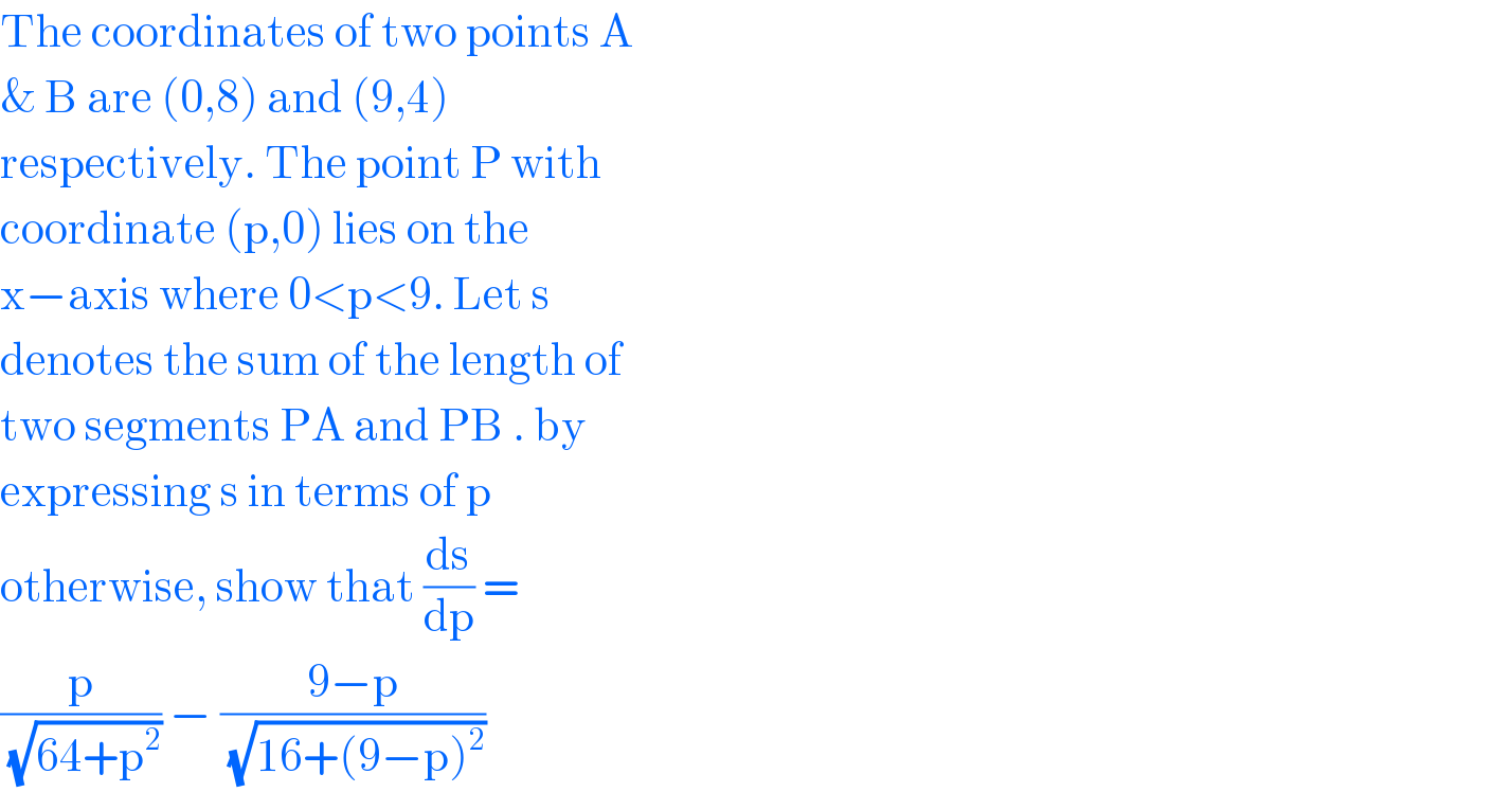 The coordinates of two points A  & B are (0,8) and (9,4)  respectively. The point P with  coordinate (p,0) lies on the  x−axis where 0<p<9. Let s  denotes the sum of the length of  two segments PA and PB . by  expressing s in terms of p  otherwise, show that (ds/dp) =  (p/(√(64+p^2 ))) − ((9−p)/(√(16+(9−p)^2 )))  