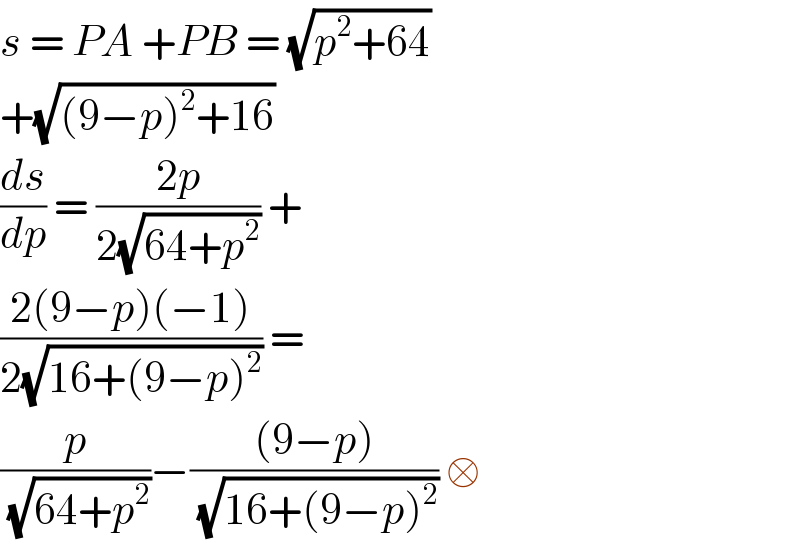 s = PA +PB = (√(p^2 +64))  +(√((9−p)^2 +16))  (ds/dp) = ((2p)/(2(√(64+p^2 )))) +  ((2(9−p)(−1))/(2(√(16+(9−p)^2 )))) =  (p/(√(64+p^2 )))−(((9−p))/(√(16+(9−p)^2 ))) □  