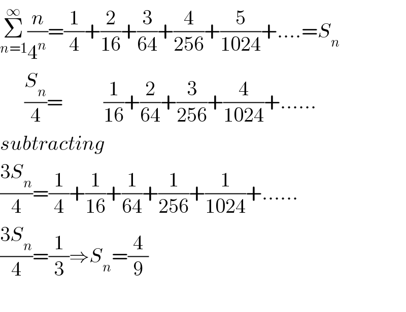 Σ_(n=1) ^∞ (n/4^n )=(1/4)+(2/(16))+(3/(64))+(4/(256))+(5/(1024))+....=S_n         (S_n /4)=          (1/(16))+(2/(64))+(3/(256))+(4/(1024))+......  subtracting  ((3S_n )/4)=(1/4)+(1/(16))+(1/(64))+(1/(256))+(1/(1024))+......  ((3S_n )/4)=(1/3)⇒S_n =(4/9)    