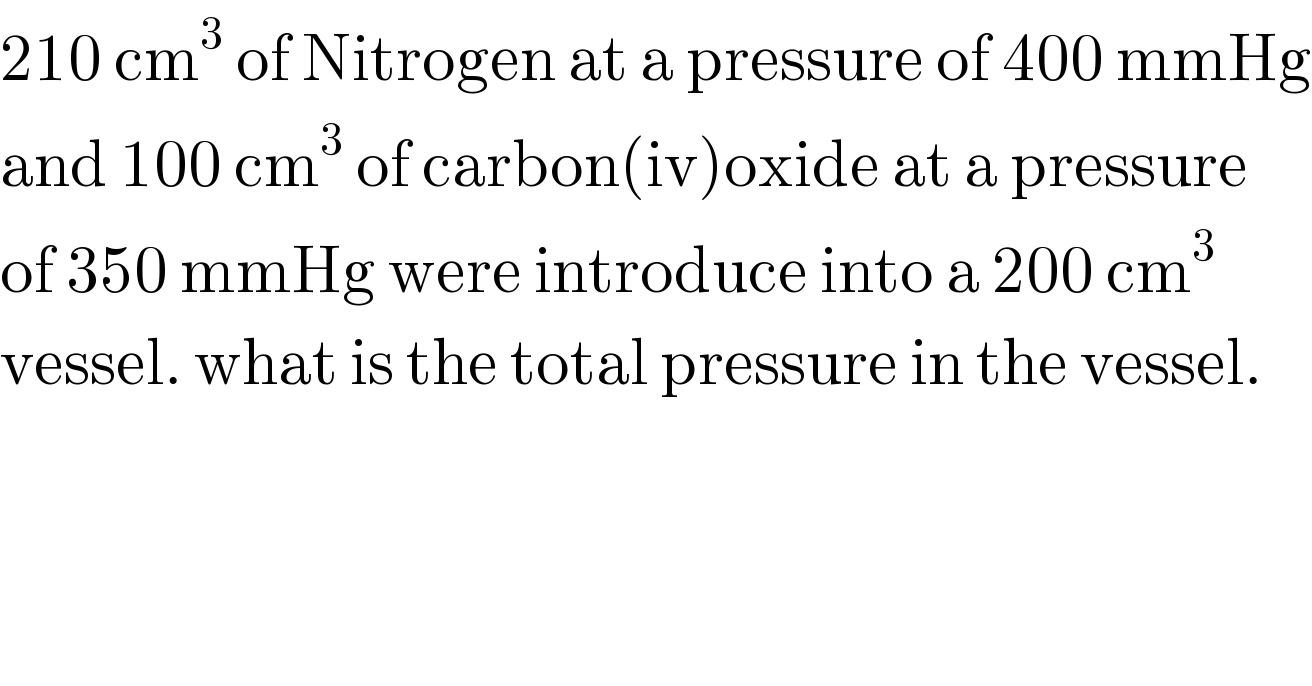 210 cm^3  of Nitrogen at a pressure of 400 mmHg  and 100 cm^3  of carbon(iv)oxide at a pressure   of 350 mmHg were introduce into a 200 cm^3   vessel. what is the total pressure in the vessel.  