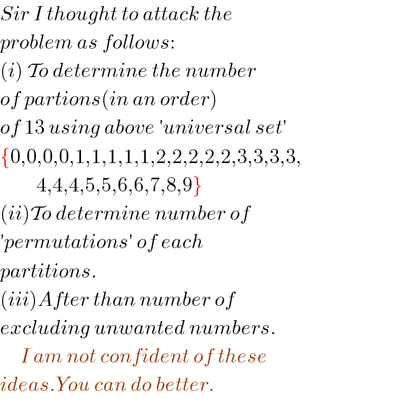 Sir I thought to attack the  problem as follows:  (i) To determine the number  of partions(in an order)  of 13 using above ′universal set′  {0,0,0,0,1,1,1,1,1,2,2,2,2,2,3,3,3,3,           4,4,4,5,5,6,6,7,8,9}  (ii)To determine number of  ′permutations′ of each  partitions.  (iii)After than number of  excluding unwanted numbers.       I am not confident of these  ideas.You can do better.  
