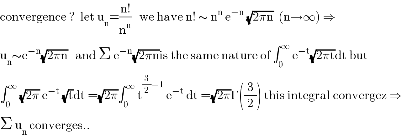 convergence ?  let u_n =((n!)/n^n )   we have n! ∼ n^n  e^(−n)  (√(2πn))  (n→∞) ⇒  u_n ∼e^(−n) (√(2πn))   and Σ e^(−n) (√(2πn))is the same nature of ∫_0 ^∞  e^(−t) (√(2πt))dt but  ∫_0 ^∞  (√(2π)) e^(−t)  (√t)dt =(√(2π))∫_0 ^∞  t^((3/2)−1)  e^(−t)  dt =(√(2π))Γ((3/2)) this integral convergez ⇒  Σ u_n  converges..  