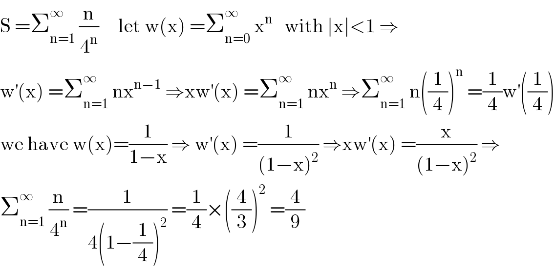 S =Σ_(n=1) ^∞  (n/4^n )     let w(x) =Σ_(n=0) ^∞  x^n    with ∣x∣<1 ⇒  w^′ (x) =Σ_(n=1) ^∞  nx^(n−1)  ⇒xw^′ (x) =Σ_(n=1) ^∞  nx^n  ⇒Σ_(n=1) ^∞  n((1/4))^n  =(1/4)w^′ ((1/4))  we have w(x)=(1/(1−x)) ⇒ w^′ (x) =(1/((1−x)^2 )) ⇒xw^′ (x) =(x/((1−x)^2 )) ⇒  Σ_(n=1) ^∞  (n/4^n ) =(1/(4(1−(1/4))^2 )) =(1/4)×((4/3))^2  =(4/9)  