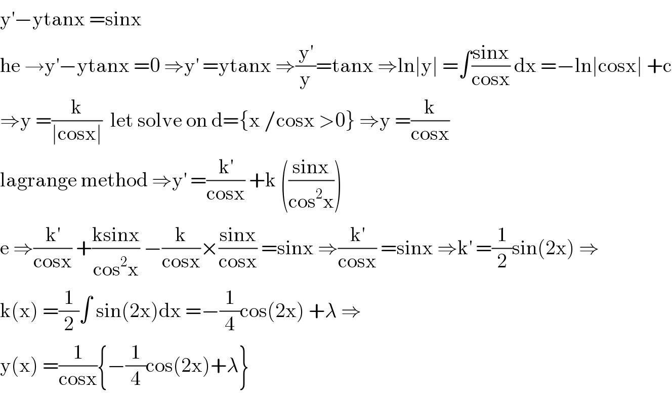 y^′ −ytanx =sinx  he →y^′ −ytanx =0 ⇒y^′  =ytanx ⇒(y^′ /y)=tanx ⇒ln∣y∣ =∫((sinx)/(cosx)) dx =−ln∣cosx∣ +c  ⇒y =(k/(∣cosx∣))  let solve on d={x /cosx >0} ⇒y =(k/(cosx))  lagrange method ⇒y^′  =(k^′ /(cosx)) +k (((sinx)/(cos^2 x)))  e ⇒(k^′ /(cosx)) +((ksinx)/(cos^2 x)) −(k/(cosx))×((sinx)/(cosx)) =sinx ⇒(k^′ /(cosx)) =sinx ⇒k^′  =(1/2)sin(2x) ⇒  k(x) =(1/2)∫ sin(2x)dx =−(1/4)cos(2x) +λ ⇒  y(x) =(1/(cosx)){−(1/4)cos(2x)+λ}  