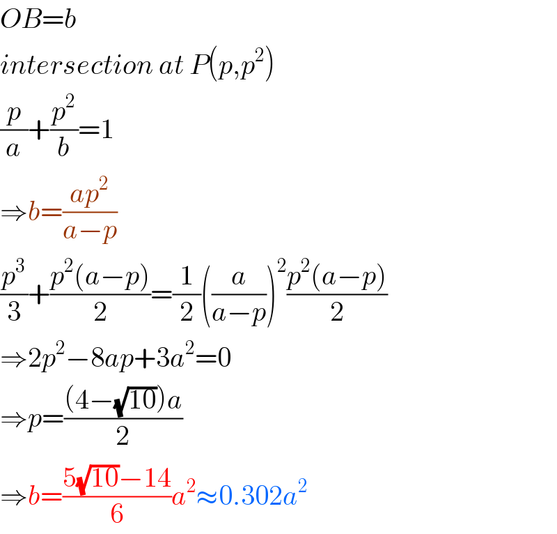 OB=b  intersection at P(p,p^2 )  (p/a)+(p^2 /b)=1  ⇒b=((ap^2 )/(a−p))  (p^3 /3)+((p^2 (a−p))/2)=(1/2)((a/(a−p)))^2 ((p^2 (a−p))/2)  ⇒2p^2 −8ap+3a^2 =0  ⇒p=(((4−(√(10)))a)/2)  ⇒b=((5(√(10))−14)/6)a^2 ≈0.302a^2   
