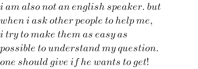 i am also not an english speaker. but  when i ask other people to help me,  i try to make them as easy as  possible to understand my question.  one should give if he wants to get!  