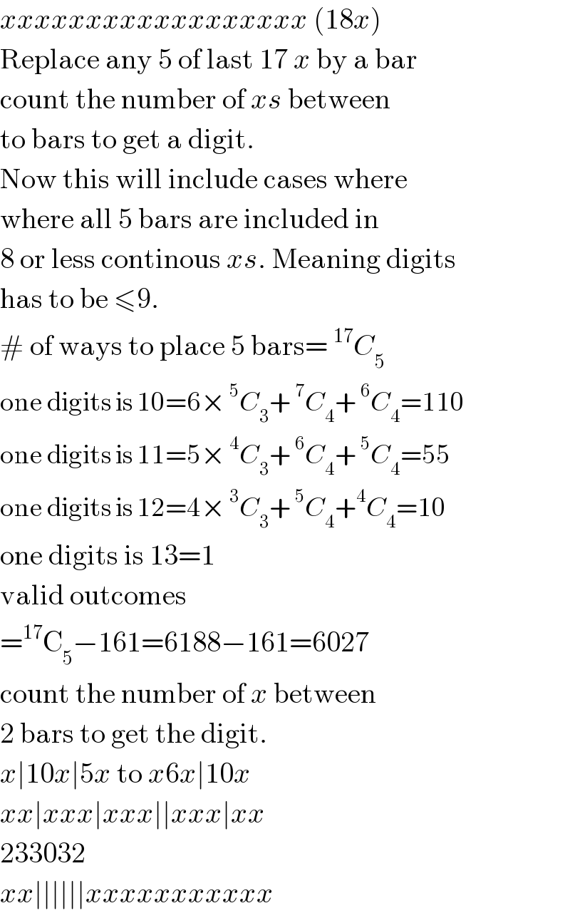 xxxxxxxxxxxxxxxxxx (18x)  Replace any 5 of last 17 x by a bar  count the number of xs between  to bars to get a digit.  Now this will include cases where  where all 5 bars are included in  8 or less continous xs. Meaning digits  has to be ≤9.  # of ways to place 5 bars= ^(17) C_5   one digits is 10=6× ^5 C_3 + ^7 C_4 + ^6 C_4 =110  one digits is 11=5× ^4 C_3 + ^6 C_4 + ^5 C_4 =55  one digits is 12=4× ^3 C_3 + ^5 C_4 +^4 C_4 =10  one digits is 13=1  valid outcomes  =^(17) C_5 −161=6188−161=6027  count the number of x between  2 bars to get the digit.  x∣10x∣5x to x6x∣10x  xx∣xxx∣xxx∣∣xxx∣xx  233032  xx∣∣∣∣∣∣xxxxxxxxxxx  