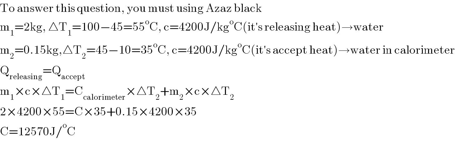 To answer this question, you must using Azaz black  m_1 =2kg, △T_1 =100−45=55^o C, c=4200J/kg^o C(it′s releasing heat)→water  m_2 =0.15kg,△T_2 =45−10=35^o C, c=4200J/kg^o C(it′s accept heat)→water in calorimeter  Q_(releasing) =Q_(accept)   m_1 ×c×△T_1 =C_(calorimeter) ×△T_2 +m_2 ×c×△T_2   2×4200×55=C×35+0.15×4200×35  C=12570J/^o C  