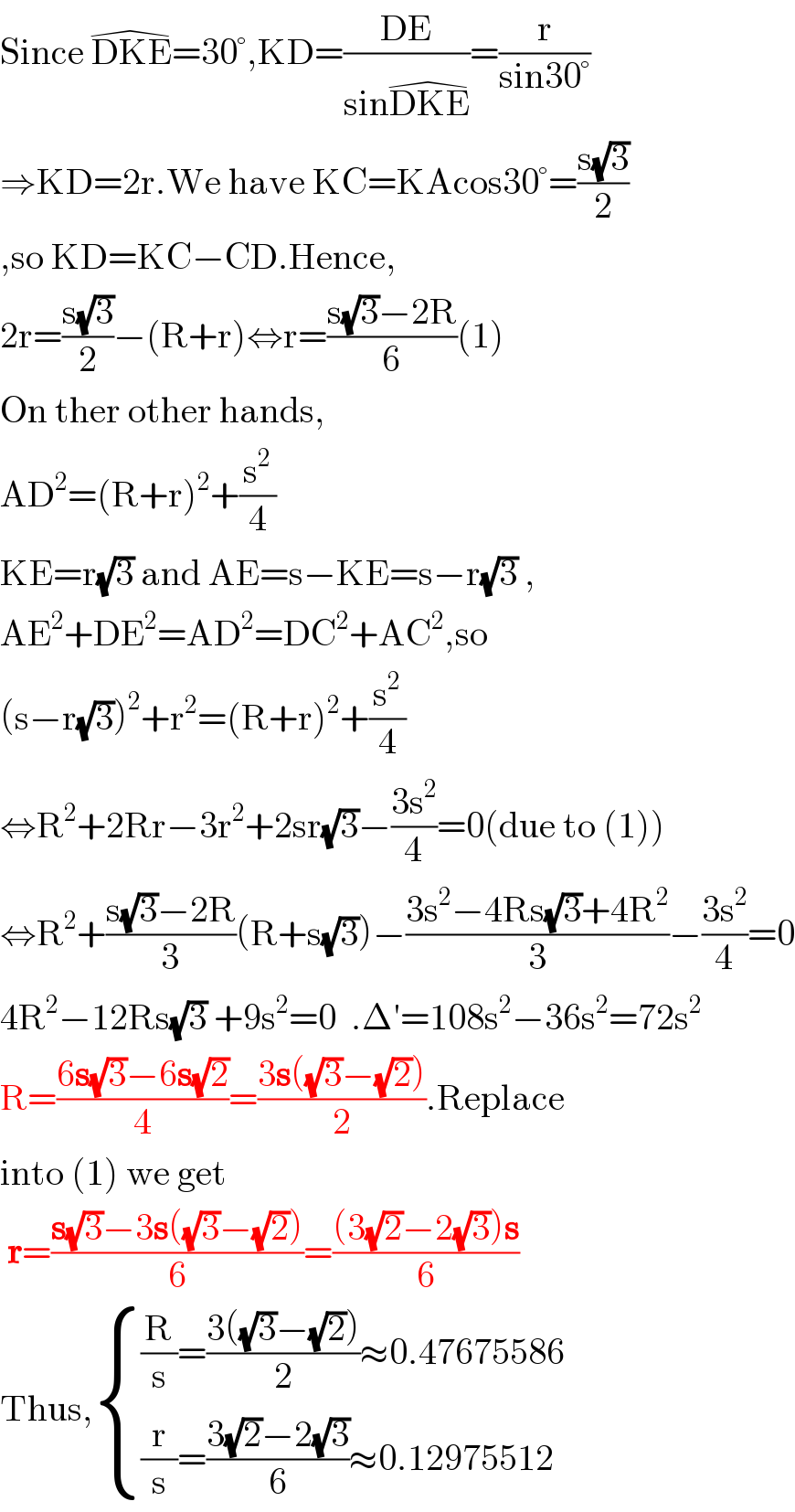 Since DKE^( ) =30°,KD=((DE)/(sinDKE^( ) ))=(r/(sin30°))  ⇒KD=2r.We have KC=KAcos30°=((s(√3))/2)  ,so KD=KC−CD.Hence,  2r=((s(√3))/2)−(R+r)⇔r=((s(√3)−2R)/6)(1)  On ther other hands,  AD^2 =(R+r)^2 +(s^2 /4)  KE=r(√3) and AE=s−KE=s−r(√3) ,  AE^2 +DE^2 =AD^2 =DC^2 +AC^2 ,so  (s−r(√3))^2 +r^2 =(R+r)^2 +(s^2 /4)  ⇔R^2 +2Rr−3r^2 +2sr(√3)−((3s^2 )/4)=0(due to (1))  ⇔R^2 +((s(√3)−2R)/3)(R+s(√3))−((3s^2 −4Rs(√3)+4R^2 )/3)−((3s^2 )/4)=0  4R^2 −12Rs(√3) +9s^2 =0  .Δ′=108s^2 −36s^2 =72s^2   R=((6s(√3)−6s(√2))/4)=((3s((√3)−(√2)))/2).Replace  into (1) we get   r=((s(√3)−3s((√3)−(√2)))/6)=(((3(√2)−2(√3))s)/6)  Thus, { (((R/s)=((3((√3)−(√2)))/2)≈0.47675586)),(((r/s)=((3(√2)−2(√3))/6)≈0.12975512)) :}  