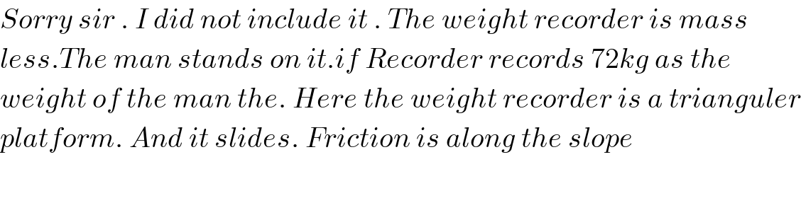 Sorry sir . I did not include it . The weight recorder is mass  less.The man stands on it.if Recorder records 72kg as the  weight of the man the. Here the weight recorder is a trianguler  platform. And it slides. Friction is along the slope    