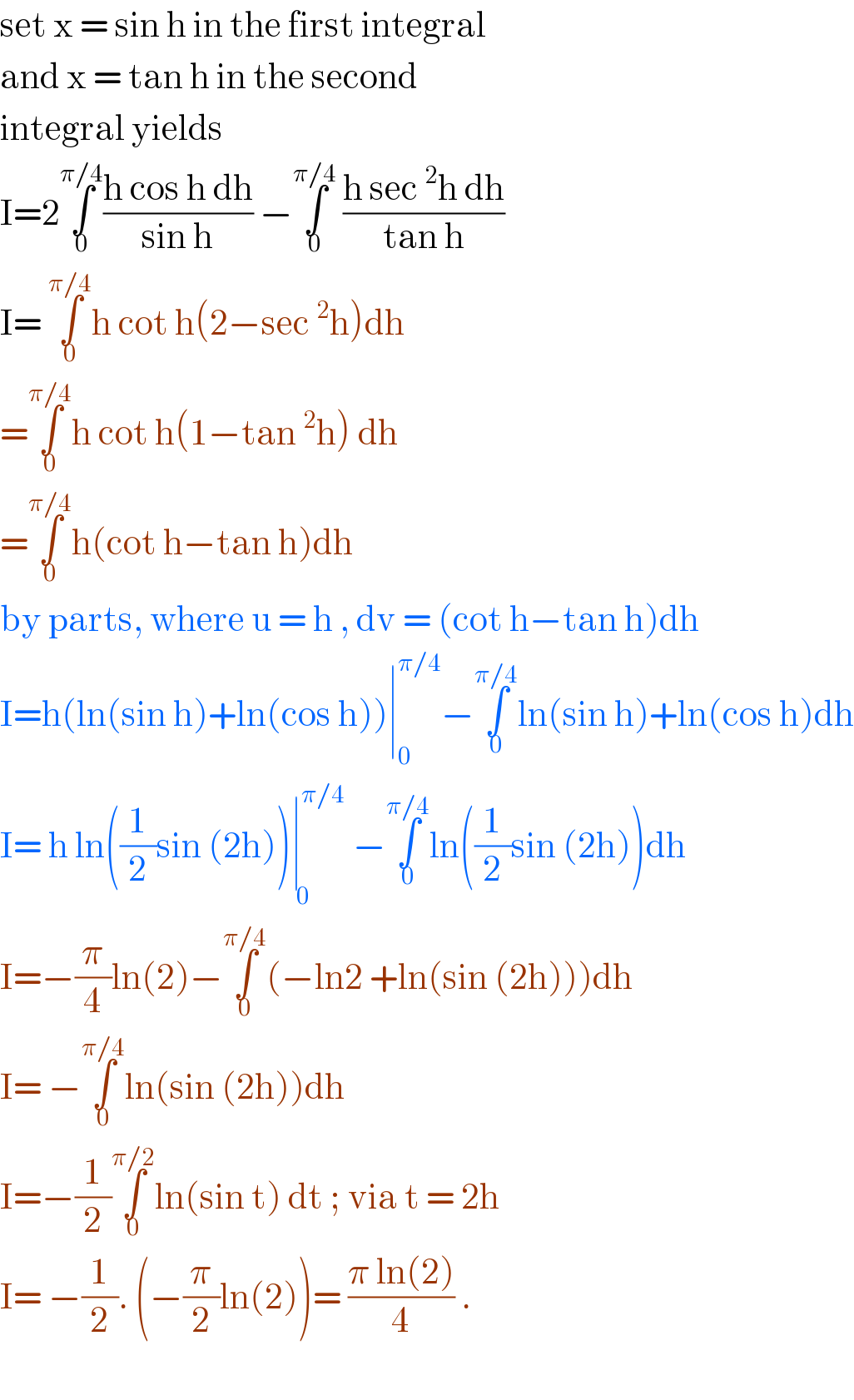 set x = sin h in the first integral  and x = tan h in the second  integral yields   I=2∫_0 ^(π/4) ((h cos h dh)/(sin h)) −∫_0 ^(π/4)  ((h sec ^2 h dh)/(tan h))  I= ∫_0 ^(π/4) h cot h(2−sec ^2 h)dh  =∫_0 ^(π/4) h cot h(1−tan ^2 h) dh   =∫_0 ^(π/4) h(cot h−tan h)dh   by parts, where u = h , dv = (cot h−tan h)dh  I=h(ln(sin h)+ln(cos h))∣_0 ^(π/4) −∫_0 ^(π/4) ln(sin h)+ln(cos h)dh  I= h ln((1/2)sin (2h))∣^(π/4) _( 0) −∫_0 ^(π/4) ln((1/2)sin (2h))dh  I=−(π/4)ln(2)−∫_0 ^(π/4) (−ln2 +ln(sin (2h)))dh  I= −∫_0 ^(π/4) ln(sin (2h))dh  I=−(1/2)∫_0 ^(π/2) ln(sin t) dt ; via t = 2h  I= −(1/2). (−(π/2)ln(2))= ((π ln(2))/4) .    