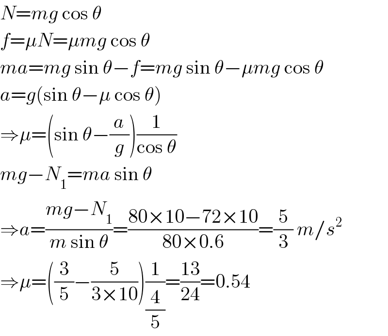 N=mg cos θ  f=μN=μmg cos θ  ma=mg sin θ−f=mg sin θ−μmg cos θ  a=g(sin θ−μ cos θ)  ⇒μ=(sin θ−(a/g))(1/(cos θ))  mg−N_1 =ma sin θ  ⇒a=((mg−N_1 )/(m sin θ))=((80×10−72×10)/(80×0.6))=(5/3) m/s^2   ⇒μ=((3/5)−(5/(3×10)))(1/(4/5))=((13)/(24))=0.54  