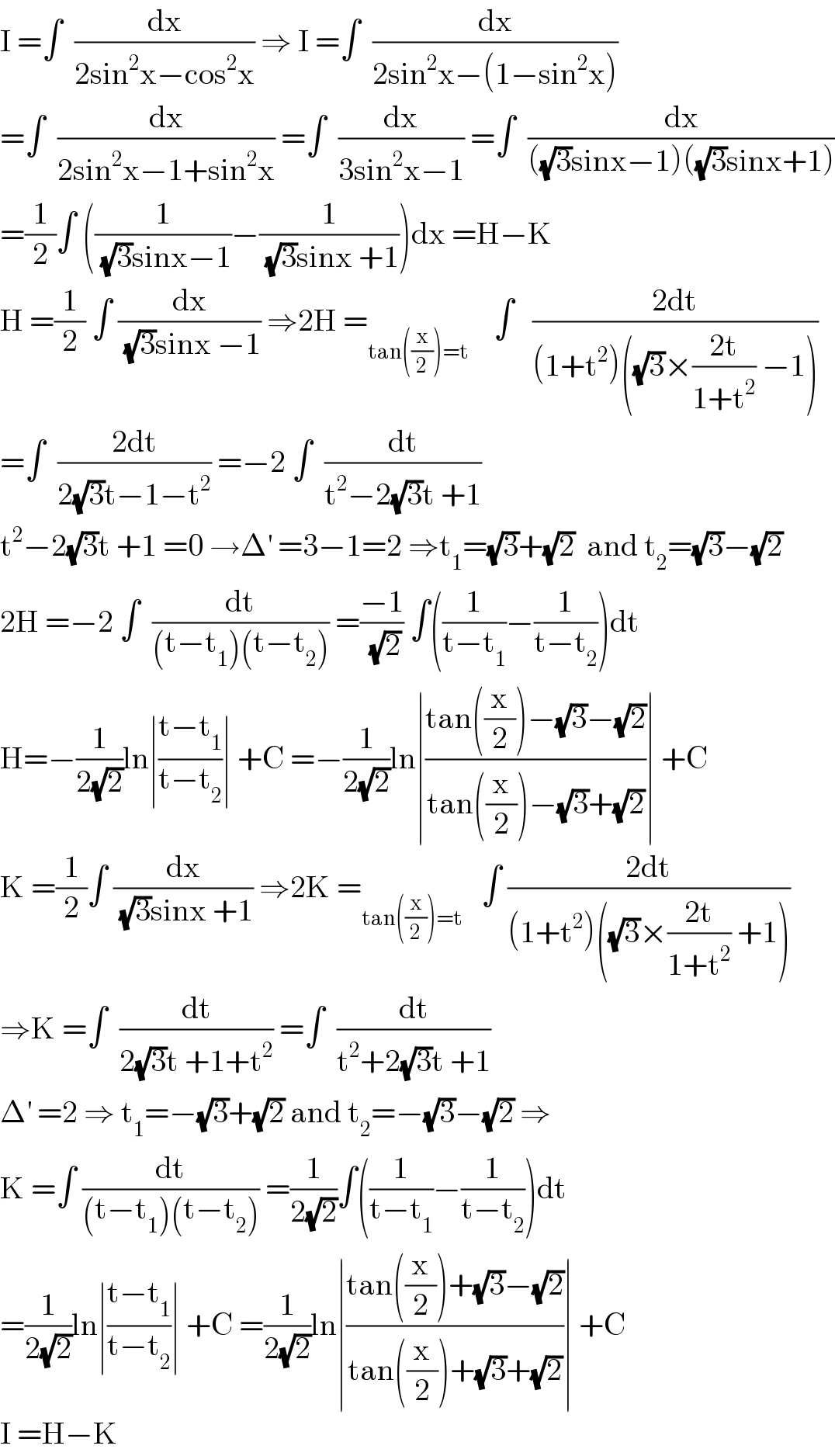 I =∫  (dx/(2sin^2 x−cos^2 x)) ⇒ I =∫  (dx/(2sin^2 x−(1−sin^2 x)))  =∫  (dx/(2sin^2 x−1+sin^2 x)) =∫  (dx/(3sin^2 x−1)) =∫  (dx/(((√3)sinx−1)((√3)sinx+1)))  =(1/2)∫ ((1/((√3)sinx−1))−(1/((√3)sinx +1)))dx =H−K  H =(1/2) ∫ (dx/((√3)sinx −1)) ⇒2H =_(tan((x/2))=t)     ∫   ((2dt)/((1+t^2 )((√3)×((2t)/(1+t^2 )) −1)))  =∫  ((2dt)/(2(√3)t−1−t^2 )) =−2 ∫  (dt/(t^2 −2(√3)t +1))  t^2 −2(√3)t +1 =0 →Δ^′  =3−1=2 ⇒t_1 =(√3)+(√2)  and t_2 =(√3)−(√2)  2H =−2 ∫  (dt/((t−t_1 )(t−t_2 ))) =((−1)/(√2)) ∫((1/(t−t_1 ))−(1/(t−t_2 )))dt  H=−(1/(2(√2)))ln∣((t−t_1 )/(t−t_2 ))∣ +C =−(1/(2(√2)))ln∣((tan((x/2))−(√3)−(√2))/(tan((x/2))−(√3)+(√2)))∣ +C  K =(1/2)∫ (dx/((√3)sinx +1)) ⇒2K =_(tan((x/2))=t)    ∫ ((2dt)/((1+t^2 )((√3)×((2t)/(1+t^2 )) +1)))  ⇒K =∫  (dt/(2(√3)t +1+t^2 )) =∫  (dt/(t^2 +2(√3)t +1))  Δ^′  =2 ⇒ t_1 =−(√3)+(√2) and t_2 =−(√3)−(√2) ⇒  K =∫ (dt/((t−t_1 )(t−t_2 ))) =(1/(2(√2)))∫((1/(t−t_1 ))−(1/(t−t_2 )))dt  =(1/(2(√2)))ln∣((t−t_1 )/(t−t_2 ))∣ +C =(1/(2(√2)))ln∣((tan((x/2))+(√3)−(√2))/(tan((x/2))+(√3)+(√2)))∣ +C  I =H−K  