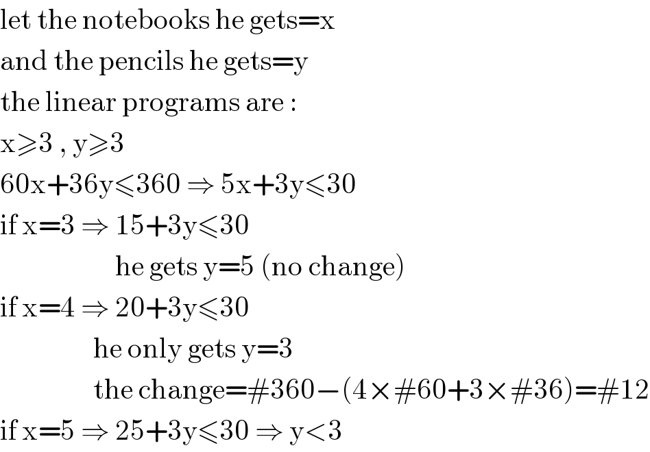 let the notebooks he gets=x  and the pencils he gets=y  the linear programs are :  x≥3 , y≥3  60x+36y≤360 ⇒ 5x+3y≤30  if x=3 ⇒ 15+3y≤30                       he gets y=5 (no change)  if x=4 ⇒ 20+3y≤30                   he only gets y=3                   the change=#360−(4×#60+3×#36)=#12  if x=5 ⇒ 25+3y≤30 ⇒ y<3  