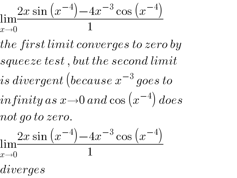 lim_(x→0) ((2x sin (x^(−4) )−4x^(−3)  cos (x^(−4) ))/1)  the first limit converges to zero by  squeeze test , but the second limit  is divergent (because x^(−3)  goes to  infinity as x→0 and cos (x^(−4) ) does  not go to zero.  lim_(x→0) ((2x sin (x^(−4) )−4x^(−3)  cos (x^(−4) ))/1)  diverges  